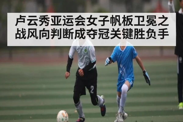 卢云秀亚运会女子帆板卫冕之战风向判断成夺冠关键胜负手